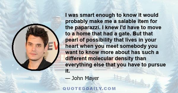 I was smart enough to know it would probably make me a salable item for the paparazzi. I knew I'd have to move to a home that had a gate. But that pearl of possibility that lives in your heart when you meet somebody you 