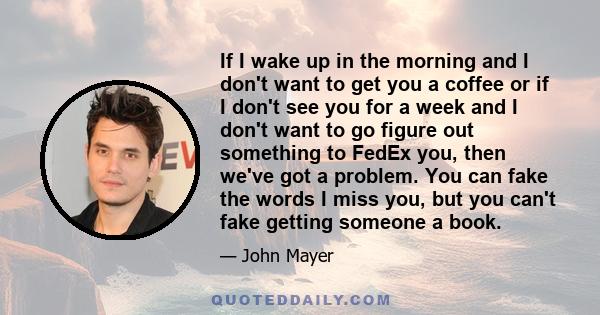 If I wake up in the morning and I don't want to get you a coffee or if I don't see you for a week and I don't want to go figure out something to FedEx you, then we've got a problem. You can fake the words I miss you,