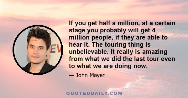 If you get half a million, at a certain stage you probably will get 4 million people, if they are able to hear it. The touring thing is unbelievable. It really is amazing from what we did the last tour even to what we