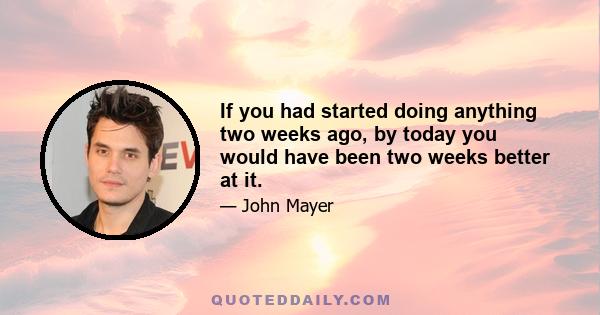 If you had started doing anything two weeks ago, by today you would have been two weeks better at it.