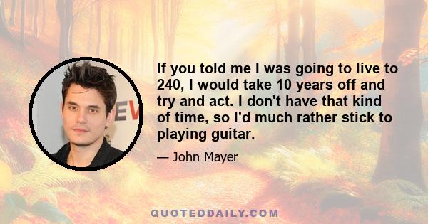 If you told me I was going to live to 240, I would take 10 years off and try and act. I don't have that kind of time, so I'd much rather stick to playing guitar.