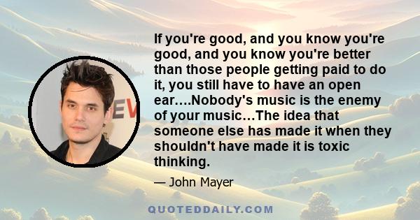 If you're good, and you know you're good, and you know you're better than those people getting paid to do it, you still have to have an open ear….Nobody's music is the enemy of your music…The idea that someone else has