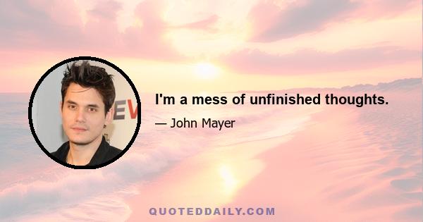 I'm a mess of unfinished thoughts.