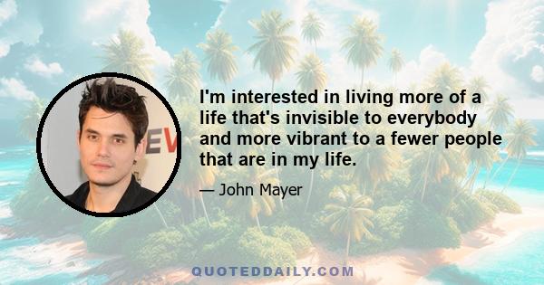 I'm interested in living more of a life that's invisible to everybody and more vibrant to a fewer people that are in my life.