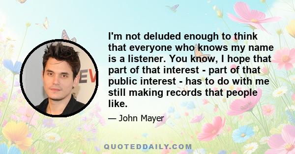 I'm not deluded enough to think that everyone who knows my name is a listener. You know, I hope that part of that interest - part of that public interest - has to do with me still making records that people like.