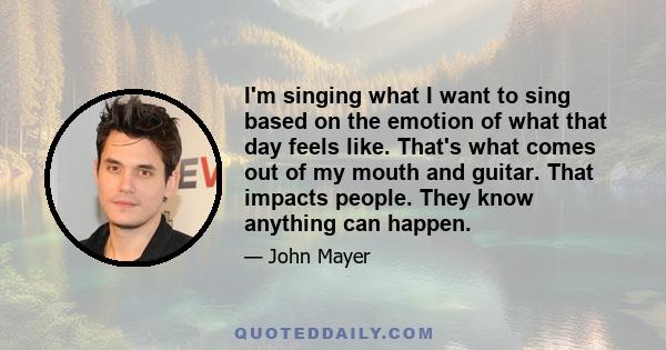 I'm singing what I want to sing based on the emotion of what that day feels like. That's what comes out of my mouth and guitar. That impacts people. They know anything can happen.