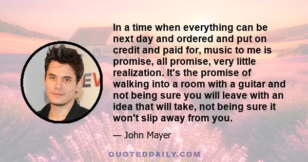 In a time when everything can be next day and ordered and put on credit and paid for, music to me is promise, all promise, very little realization. It's the promise of walking into a room with a guitar and not being