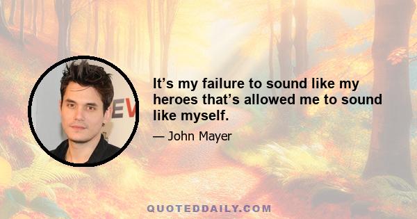 It’s my failure to sound like my heroes that’s allowed me to sound like myself.