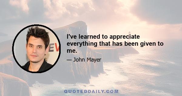 I've learned to appreciate everything that has been given to me.