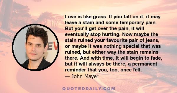 Love is like grass. If you fall on it, it may leave a stain and some temporary pain. But you'll get over the pain, it will eventually stop hurting. Now maybe the stain ruined your favourite pair of jeans, or maybe it