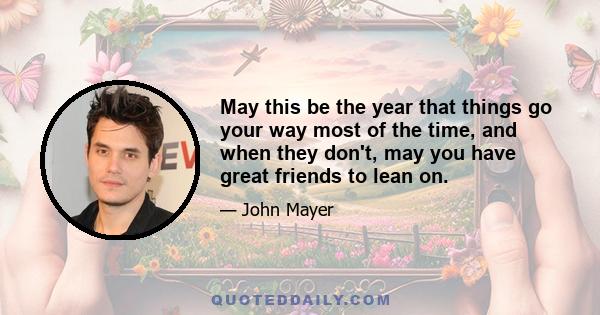 May this be the year that things go your way most of the time, and when they don't, may you have great friends to lean on.