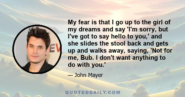 My fear is that I go up to the girl of my dreams and say 'I'm sorry, but I've got to say hello to you,' and she slides the stool back and gets up and walks away, saying, 'Not for me, Bub. I don't want anything to do