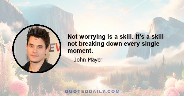 Not worrying is a skill. It's a skill not breaking down every single moment.