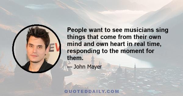 People want to see musicians sing things that come from their own mind and own heart in real time, responding to the moment for them.