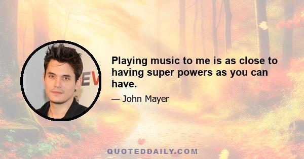 Playing music to me is as close to having super powers as you can have.