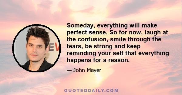 Someday, everything will make perfect sense. So for now, laugh at the confusion, smile through the tears, be strong and keep reminding your self that everything happens for a reason.