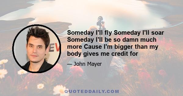 Someday I'll fly Someday I'll soar Someday I'll be so damn much more Cause I'm bigger than my body gives me credit for