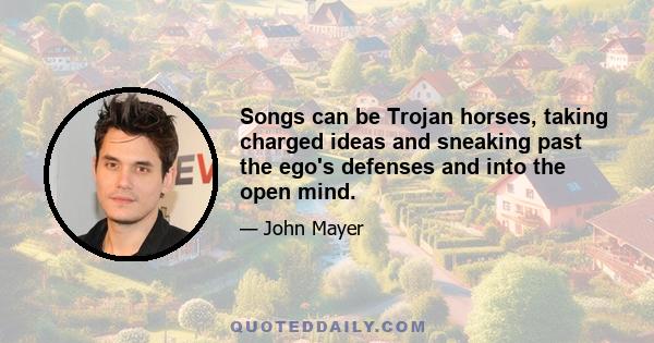 Songs can be Trojan horses, taking charged ideas and sneaking past the ego's defenses and into the open mind.