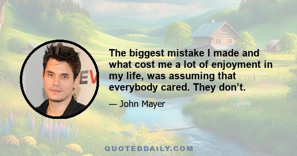 The biggest mistake I made and what cost me a lot of enjoyment in my life, was assuming that everybody cared. They don’t.