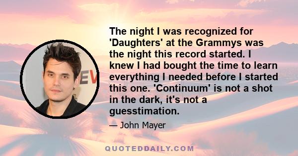 The night I was recognized for 'Daughters' at the Grammys was the night this record started. I knew I had bought the time to learn everything I needed before I started this one. 'Continuum' is not a shot in the dark,