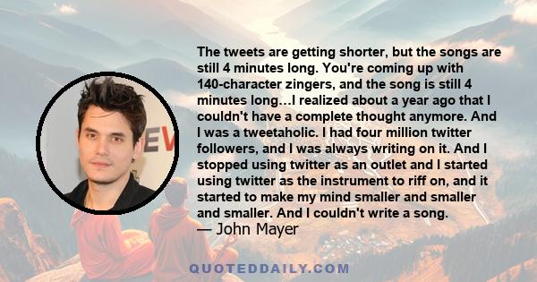 The tweets are getting shorter, but the songs are still 4 minutes long. You're coming up with 140-character zingers, and the song is still 4 minutes long…I realized about a year ago that I couldn't have a complete