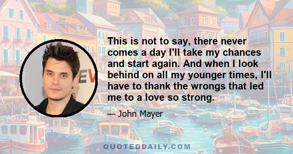 This is not to say, there never comes a day I'll take my chances and start again. And when I look behind on all my younger times, I'll have to thank the wrongs that led me to a love so strong.