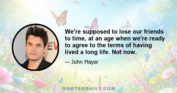 We're supposed to lose our friends to time, at an age when we're ready to agree to the terms of having lived a long life. Not now.