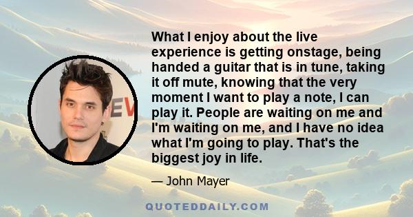 What I enjoy about the live experience is getting onstage, being handed a guitar that is in tune, taking it off mute, knowing that the very moment I want to play a note, I can play it. People are waiting on me and I'm