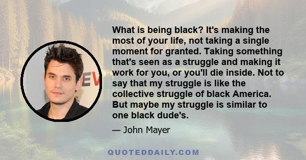 What is being black? It's making the most of your life, not taking a single moment for granted. Taking something that's seen as a struggle and making it work for you, or you'll die inside. Not to say that my struggle is 