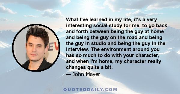 What I've learned in my life, it's a very interesting social study for me, to go back and forth between being the guy at home and being the guy on the road and being the guy in studio and being the guy in the interview. 