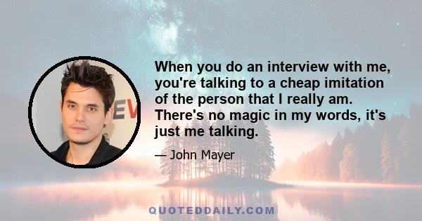 When you do an interview with me, you're talking to a cheap imitation of the person that I really am. There's no magic in my words, it's just me talking.