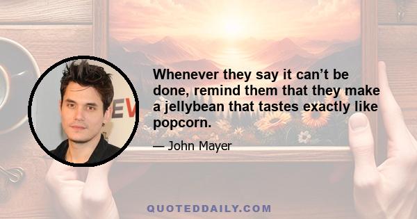 Whenever they say it can’t be done, remind them that they make a jellybean that tastes exactly like popcorn.