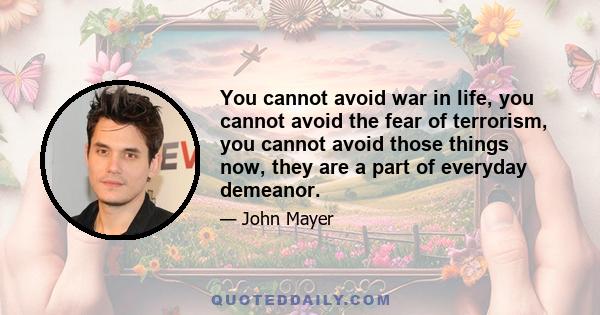 You cannot avoid war in life, you cannot avoid the fear of terrorism, you cannot avoid those things now, they are a part of everyday demeanor.