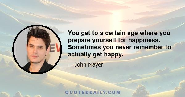 You get to a certain age where you prepare yourself for happiness. Sometimes you never remember to actually get happy.