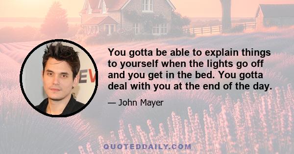 You gotta be able to explain things to yourself when the lights go off and you get in the bed. You gotta deal with you at the end of the day.