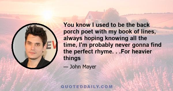 You know I used to be the back porch poet with my book of lines, always hoping knowing all the time, I'm probably never gonna find the perfect rhyme. . .For heavier things