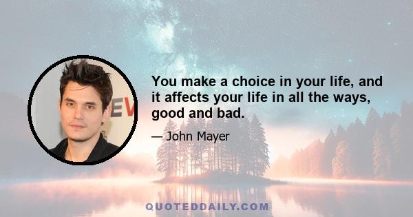 You make a choice in your life, and it affects your life in all the ways, good and bad.