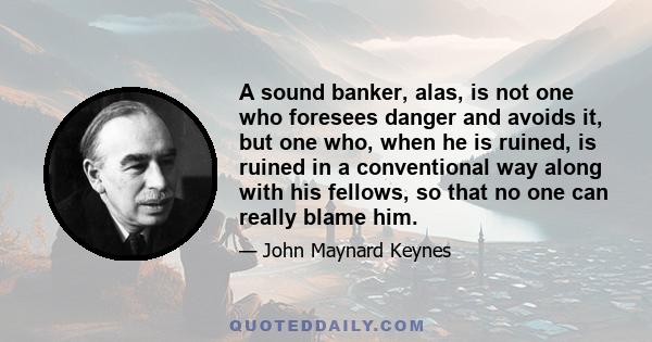 A sound banker, alas, is not one who foresees danger and avoids it, but one who, when he is ruined, is ruined in a conventional way along with his fellows, so that no one can really blame him.