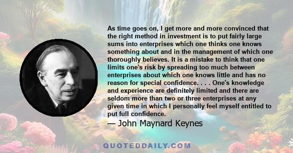 As time goes on, I get more and more convinced that the right method in investment is to put fairly large sums into enterprises which one thinks one knows something about and in the management of which one thoroughly