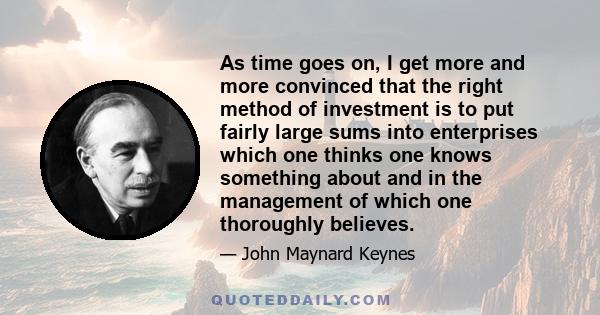 As time goes on, I get more and more convinced that the right method of investment is to put fairly large sums into enterprises which one thinks one knows something about and in the management of which one thoroughly