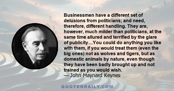 Businessmen have a different set of delusions from politicians; and need, therefore, different handling. They are, however, much milder than politicians, at the same time allured and terrified by the glare of