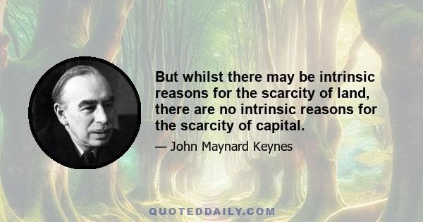 But whilst there may be intrinsic reasons for the scarcity of land, there are no intrinsic reasons for the scarcity of capital.