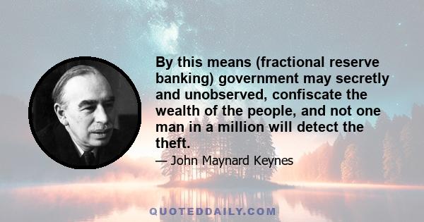 By this means (fractional reserve banking) government may secretly and unobserved, confiscate the wealth of the people, and not one man in a million will detect the theft.