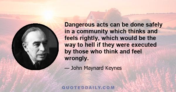 Dangerous acts can be done safely in a community which thinks and feels rightly, which would be the way to hell if they were executed by those who think and feel wrongly.