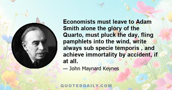 Economists must leave to Adam Smith alone the glory of the Quarto, must pluck the day, fling pamphlets into the wind, write always sub specie temporis , and achieve immortality by accident, if at all.