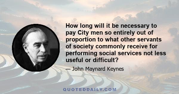 How long will it be necessary to pay City men so entirely out of proportion to what other servants of society commonly receive for performing social services not less useful or difficult?