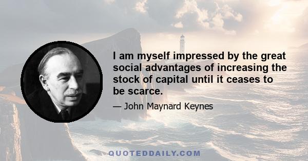 I am myself impressed by the great social advantages of increasing the stock of capital until it ceases to be scarce.