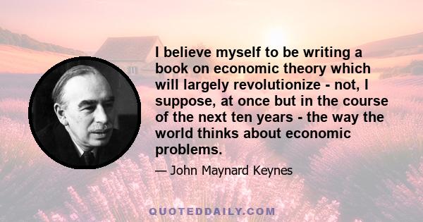 I believe myself to be writing a book on economic theory which will largely revolutionize - not, I suppose, at once but in the course of the next ten years - the way the world thinks about economic problems.