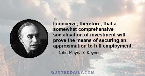 I conceive, therefore, that a somewhat comprehensive socialisation of investment will prove the means of securing an approximation to full employment.