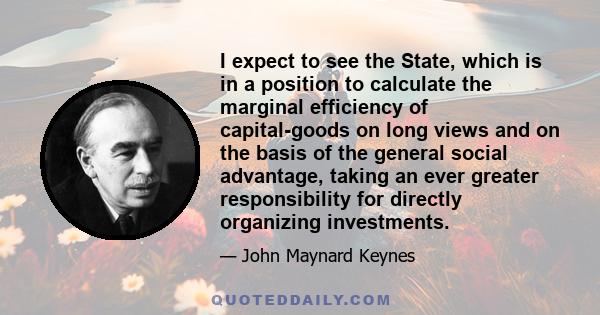 I expect to see the State, which is in a position to calculate the marginal efficiency of capital-goods on long views and on the basis of the general social advantage, taking an ever greater responsibility for directly